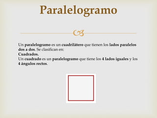 
Paralelogramo
Un paralelogramo es un cuadrilátero que tienen los lados paralelos
dos a dos. Se clasifican en:
Cuadrados.
Un cuadrado es un paralelogramo que tiene los 4 lados iguales y los
4 ángulos rectos.
 