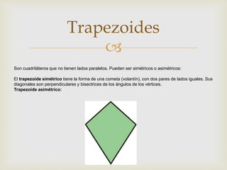 
Trapezoides
Son cuadriláteros que no tienen lados paralelos. Pueden ser simétricos o asimétricos:
El trapezoide simétrico tiene la forma de una cometa (volantín), con dos pares de lados iguales. Sus
diagonales son perpendiculares y bisectrices de los ángulos de los vértices.
Trapezoide asimétrico:
 