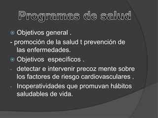   Objetivos general .
- promoción de la salud t prevención de
   las enfermedades.
 Objetivos específicos .
- detectar e intervenir precoz mente sobre
   los factores de riesgo cardiovasculares .
- Inoperatividades que promuvan hábitos
   saludables de vida.
 