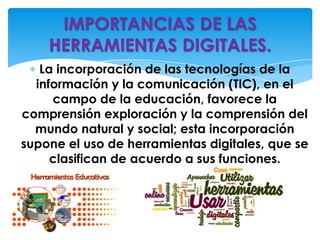 La incorporación de las tecnologías de la
información y la comunicación (TIC), en el
campo de la educación, favorece la
comprensión exploración y la comprensión del
mundo natural y social; esta incorporación
supone el uso de herramientas digitales, que se
clasifican de acuerdo a sus funciones.
IMPORTANCIAS DE LAS
HERRAMIENTAS DIGITALES.
 