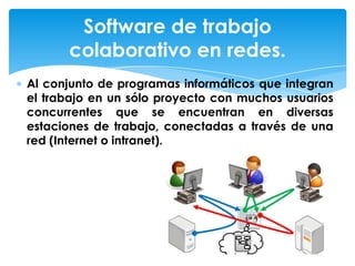 Al conjunto de programas informáticos que integran
el trabajo en un sólo proyecto con muchos usuarios
concurrentes que se encuentran en diversas
estaciones de trabajo, conectadas a través de una
red (Internet o intranet).
Software de trabajo
colaborativo en redes.
 