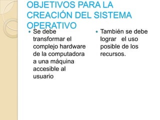 OBJETIVOS PARA LA CREACIÓN DEL SISTEMA OPERATIVOSe debe transformar el complejo hardware de la computadora a una máquina accesible al usuarioTambién se debe lograr   el uso posible de los recursos.