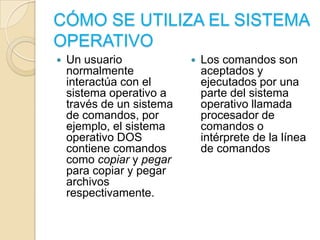 CÓMO SE UTILIZA EL SISTEMA OPERATIVOUn usuario normalmente interactúa con el sistema operativo a través de un sistema de comandos, por ejemplo, el sistema operativo DOS contiene comandos como copiar y pegar para copiar y pegar archivos respectivamente. Los comandos son aceptados y ejecutados por una parte del sistema operativo llamada procesador de comandos o intérprete de la línea de comandos