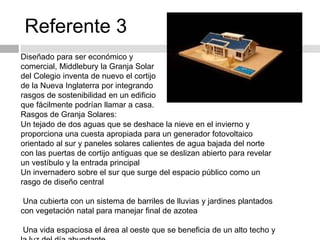 Referente 3
Diseñado para ser económico y
comercial, Middlebury la Granja Solar
del Colegio inventa de nuevo el cortijo
de la Nueva Inglaterra por integrando
rasgos de sostenibilidad en un edificio
que fácilmente podrían llamar a casa.
Rasgos de Granja Solares:
Un tejado de dos aguas que se deshace la nieve en el invierno y
proporciona una cuesta apropiada para un generador fotovoltaico
orientado al sur y paneles solares calientes de agua bajada del norte
con las puertas de cortijo antiguas que se deslizan abierto para revelar
un vestíbulo y la entrada principal
Un invernadero sobre el sur que surge del espacio público como un
rasgo de diseño central
Una cubierta con un sistema de barriles de lluvias y jardines plantados
con vegetación natal para manejar final de azotea
Una vida espaciosa el área al oeste que se beneficia de un alto techo y
 