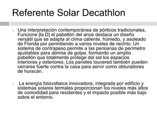 Referente Solar Decathlon
 Una interpretación contemporánea de pórticos tradicionales,
Funcione [la D] el pabellón del ance destaca un diseño
versátil que se adapta al clima caliente, húmedo, y asoleado
de Florida por permitiendo a varios niveles de recinto. Un
sistema de contrapeso permite a las persianas de perímetro
ajustables para abrirse de golpe, formando un amplio
pabellón que totalmente protege del sol los espacios
interiores y exteriores. Los paneles louvered también pueden
cerrarse fuerte contra la casa para servir como obturadores
de huracán.
 La energía fotovoltaica innovadora, integrada por edificio y
sistemas solares termales proporcionan los niveles más altos
de comodidad para residentes y el impacto posible más bajo
sobre el entorno.
 