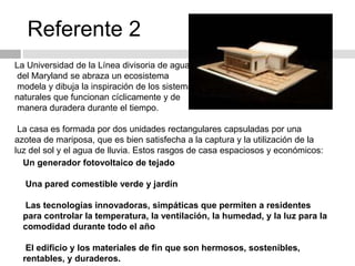 Referente 2
Un generador fotovoltaico de tejado
Una pared comestible verde y jardín
Las tecnologías innovadoras, simpáticas que permiten a residentes
para controlar la temperatura, la ventilación, la humedad, y la luz para la
comodidad durante todo el año
El edificio y los materiales de fin que son hermosos, sostenibles,
rentables, y duraderos.
La Universidad de la Línea divisoria de aguas
del Maryland se abraza un ecosistema
modela y dibuja la inspiración de los sistemas
naturales que funcionan cíclicamente y de
manera duradera durante el tiempo.
La casa es formada por dos unidades rectangulares capsuladas por una
azotea de mariposa, que es bien satisfecha a la captura y la utilización de la
luz del sol y el agua de lluvia. Estos rasgos de casa espaciosos y económicos:
 