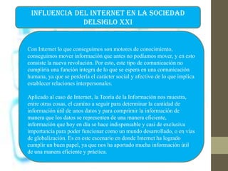 INFLUENCIA DEL INTERNET EN LA SOCIEDAD
DELSIGLO XXI
Con Internet lo que conseguimos son motores de conocimiento,
conseguimos mover información que antes no podíamos mover, y en esto
consiste la nueva revolución. Por esto, este tipo de comunicación no
cumpliría una función íntegra de lo que se espera en una comunicación
humana, ya que se perdería el carácter social y afectivo de lo que implica
establecer relaciones interpersonales.
Aplicado al caso de Internet, la Teoría de la Información nos muestra,
entre otras cosas, el camino a seguir para determinar la cantidad de
información útil de unos datos y para comprimir la información de
manera que los datos se representen de una manera eficiente,
información que hoy en día se hace indispensable y casi de exclusiva
importancia para poder funcionar como un mundo desarrollado, o en vías
de globalización. Es en este escenario en donde Internet ha logrado
cumplir un buen papel, ya que nos ha aportado mucha información útil
de una manera eficiente y práctica.
 