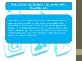 INFLUENCIA DEL INTERNET EN LA SOCIEDAD
DELSIGLO XXI
Cabe destacar el rol importantísimo que hoy cumple Internet, mencionado
anteriormente, ya que se ha convertido en una fuente casi infinita de
información, tan necesaria que, incluso, se podría afirmar, que si ahora
dejara de existir, dejarían de existir con ella innumerables entidades, más
aún si consideramos que, en todo ámbito, los avances tecnológicos se van
abriendo espacio entre las personas, llegando a cumplir funciones que
superan a las capacidades humanas.
 