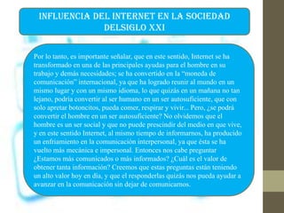 INFLUENCIA DEL INTERNET EN LA SOCIEDAD
DELSIGLO XXI
Por lo tanto, es importante señalar, que en este sentido, Internet se ha
transformado en una de las principales ayudas para el hombre en su
trabajo y demás necesidades; se ha convertido en la “moneda de
comunicación” internacional, ya que ha logrado reunir al mundo en un
mismo lugar y con un mismo idioma, lo que quizás en un mañana no tan
lejano, podría convertir al ser humano en un ser autosuficiente, que con
solo apretar botoncitos, pueda comer, respirar y vivir... Pero, ¿se podrá
convertir el hombre en un ser autosuficiente? No olvidemos que el
hombre es un ser social y que no puede prescindir del medio en que vive,
y en este sentido Internet, al mismo tiempo de informarnos, ha producido
un enfriamiento en la comunicación interpersonal, ya que ésta se ha
vuelto más mecánica e impersonal. Entonces nos cabe preguntar
¿Estamos más comunicados o más informados? ¿Cuál es el valor de
obtener tanta información? Creemos que estas preguntas están teniendo
un alto valor hoy en día, y que el responderlas quizás nos pueda ayudar a
avanzar en la comunicación sin dejar de comunicarnos.
 