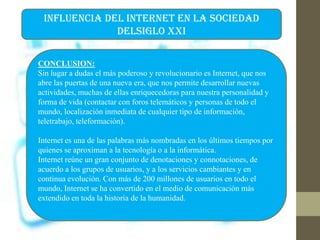 INFLUENCIA DEL INTERNET EN LA SOCIEDAD
DELSIGLO XXI
CONCLUSION:
Sin lugar a dudas el más poderoso y revolucionario es Internet, que nos
abre las puertas de una nueva era, que nos permite desarrollar nuevas
actividades, muchas de ellas enriquecedoras para nuestra personalidad y
forma de vida (contactar con foros telemáticos y personas de todo el
mundo, localización inmediata de cualquier tipo de información,
teletrabajo, teleformación).
Internet es una de las palabras más nombradas en los últimos tiempos por
quienes se aproximan a la tecnología o a la informática.
Internet reúne un gran conjunto de denotaciones y connotaciones, de
acuerdo a los grupos de usuarios, y a los servicios cambiantes y en
continua evolución. Con más de 200 millones de usuarios en todo el
mundo, Internet se ha convertido en el medio de comunicación más
extendido en toda la historia de la humanidad.
 