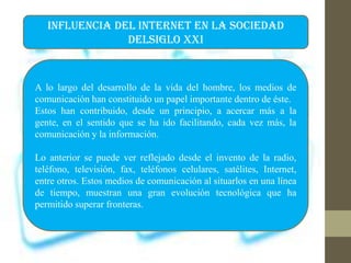 INFLUENCIA DEL INTERNET EN LA SOCIEDAD
DELSIGLO XXI
A lo largo del desarrollo de la vida del hombre, los medios de
comunicación han constituido un papel importante dentro de éste.
Estos han contribuido, desde un principio, a acercar más a la
gente, en el sentido que se ha ido facilitando, cada vez más, la
comunicación y la información.
Lo anterior se puede ver reflejado desde el invento de la radio,
teléfono, televisión, fax, teléfonos celulares, satélites, Internet,
entre otros. Estos medios de comunicación al situarlos en una línea
de tiempo, muestran una gran evolución tecnológica que ha
permitido superar fronteras.
 