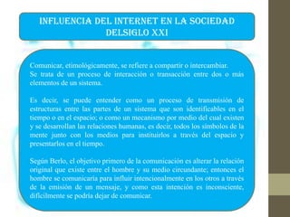 INFLUENCIA DEL INTERNET EN LA SOCIEDAD
DELSIGLO XXI
Comunicar, etimológicamente, se refiere a compartir o intercambiar.
Se trata de un proceso de interacción o transacción entre dos o más
elementos de un sistema.
Es decir, se puede entender como un proceso de transmisión de
estructuras entre las partes de un sistema que son identificables en el
tiempo o en el espacio; o como un mecanismo por medio del cual existen
y se desarrollan las relaciones humanas, es decir, todos los símbolos de la
mente junto con los medios para instituirlos a través del espacio y
presentarlos en el tiempo.
Según Berlo, el objetivo primero de la comunicación es alterar la relación
original que existe entre el hombre y su medio circundante; entonces el
hombre se comunicaría para influir intencionalmente en los otros a través
de la emisión de un mensaje, y como esta intención es inconsciente,
difícilmente se podría dejar de comunicar.
 