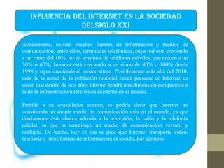 INFLUENCIA DEL INTERNET EN LA SOCIEDAD
DELSIGLO XXI
Actualmente, existen muchas fuentes de información y medios de
comunicación; entre ellos, terminales telefónicas, cuya red está creciendo
a un ritmo del 10%, no en términos de teléfonos móviles, que crecen a un
30% o 40%, Internet está creciendo a un ritmo de 80% o 100% desde
1998 y sigue creciendo al mismo ritmo. Posiblemente más allá del 2010,
más de la mitad de la población mundial estará presente en Internet, es
decir, que dentro de seis años Internet tendrá una dimensión comparable a
la de la infraestructura telefónica existente en el mundo.
Debido a su avasallador avance, se podría decir que Internet no
constituiría un simple medio de comunicación más en el mundo, ya que
diariamente éste abarca además a la televisión, la radio y la telefonía
celular, lo que lo constituye un medio de comunicación versátil y
múltiple. De hecho, hoy en día se pide que Internet transporte vídeo,
telefonía y otras formas de información; el sonido, por ejemplo.
 