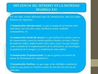 INFLUENCIA DEL INTERNET EN LA SOCIEDAD
DELSIGLO XXI
Por otro lado, existen diferentes tipos de comunicación, entre los cuales
destacan los siguientes:
•Comunicación Interpersonal: La que es propia de la relación entre
individuos, sea esta cara a cara, telefónica, postal, mediante
computadoras, etc.
•Comunicación Social (de masas): La que definen los medios masivos
de comunicación, como los medios gráficos (diarios, revistas y libros),
de audición (radio), audiovisuales (televisión, cine) y los que emergen
como resultado de la implementación de la informática, las tecnologías
de grabación de la imagen y la combinación entre ambas.
•Comunicación Organizacional: La que se genera con motivo de
pautas de funcionamiento organizativo.
•Comunicación Estética: La que surge en las múltiples experiencia
estéticas, que ponen en relación el autor de una obra de arte con un
individuo.
 