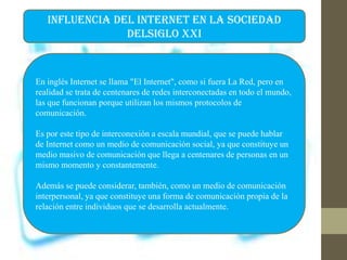 INFLUENCIA DEL INTERNET EN LA SOCIEDAD
DELSIGLO XXI
En inglés Internet se llama "El Internet", como si fuera La Red, pero en
realidad se trata de centenares de redes interconectadas en todo el mundo,
las que funcionan porque utilizan los mismos protocolos de
comunicación.
Es por este tipo de interconexión a escala mundial, que se puede hablar
de Internet como un medio de comunicación social, ya que constituye un
medio masivo de comunicación que llega a centenares de personas en un
mismo momento y constantemente.
Además se puede considerar, también, como un medio de comunicación
interpersonal, ya que constituye una forma de comunicación propia de la
relación entre individuos que se desarrolla actualmente.
 