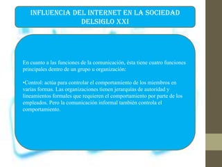 INFLUENCIA DEL INTERNET EN LA SOCIEDAD
DELSIGLO XXI
En cuanto a las funciones de la comunicación, ésta tiene cuatro funciones
principales dentro de un grupo u organización:
•Control: actúa para controlar el comportamiento de los miembros en
varias formas. Las organizaciones tienen jerarquías de autoridad y
lineamientos formales que requieren el comportamiento por parte de los
empleados. Pero la comunicación informal también controla el
comportamiento.
 