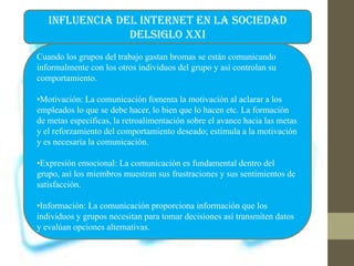 INFLUENCIA DEL INTERNET EN LA SOCIEDAD
DELSIGLO XXI
Cuando los grupos del trabajo gastan bromas se están comunicando
informalmente con los otros individuos del grupo y así controlan su
comportamiento.
•Motivación: La comunicación fomenta la motivación al aclarar a los
empleados lo que se debe hacer, lo bien que lo hacen etc. La formación
de metas especificas, la retroalimentación sobre el avance hacia las metas
y el reforzamiento del comportamiento deseado; estimula a la motivación
y es necesaria la comunicación.
•Expresión emocional: La comunicación es fundamental dentro del
grupo, así los miembros muestran sus frustraciones y sus sentimientos de
satisfacción.
•Información: La comunicación proporciona información que los
individuos y grupos necesitan para tomar decisiones así transmiten datos
y evalúan opciones alternativas.
 