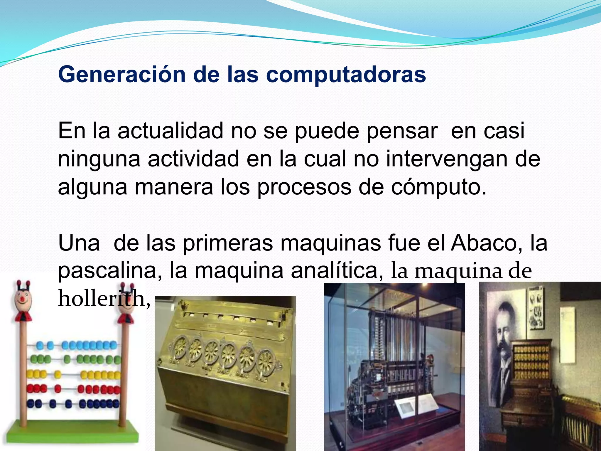 Generación de las computadorasEn la actualidad no se puede pensar en casi ninguna actividad en la cual no intervengan de alguna manera los procesos de cómputo. Una de las primeras maquinas fue el Abaco, la pascalina, la maquina analítica, la maquina de hollerith,
