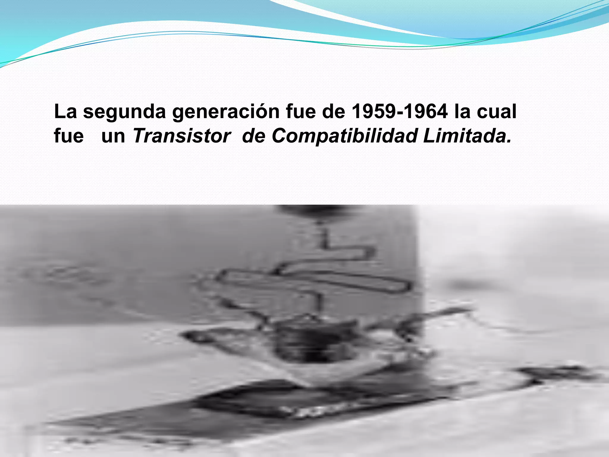 La segunda generación fue de 1959-1964 la cual fue un Transistor de Compatibilidad Limitada.