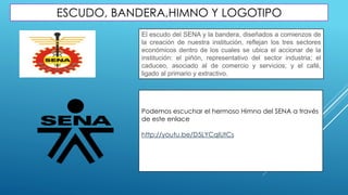 ESCUDO, BANDERA,HIMNO Y LOGOTIPO
El escudo del SENA y la bandera, diseñados a comienzos de
la creación de nuestra institución, reflejan los tres sectores
económicos dentro de los cuales se ubica el accionar de la
institución: el piñón, representativo del sector industria; el
caduceo, asociado al de comercio y servicios; y el café,
ligado al primario y extractivo.
Podemos escuchar el hermoso Himno del SENA a través
de este enlace
http://youtu.be/D5LYCqIUtCs
 