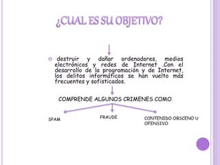  destruir y dañar ordenadores, medios
electrónicos y redes de Internet .Con el
desarrollo de la programación y de Internet,
los delitos informáticos se han vuelto más
frecuentes y sofisticados.
COMPRENDE ALGUNOS CRIMENES COMO:
SPAM
FRAUDE CONTENIDO OBSCENO U
OFENSIVO