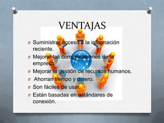 VENTAJAS
O Suministrar acceso a la información
reciente.
O Mejorar las comunicaciones de la
empresa.
O Mejorar la gestión de recursos humanos.
O Ahorran tiempo y dinero.
O Son fáciles de usar.
O Están basadas en estándares de
conexión.
 