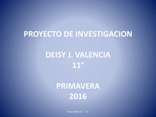 PROYECTO DE INVESTIGACION
DEISY J. VALENCIA
11°
PRIMAVERA
2016
Deisy Valencia --- 11°
 