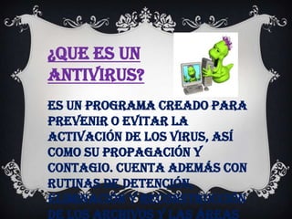 ¿Que es un
antivirus?
Es un programa creado para
prevenir o evitar la
activación de los virus, así
como su propagación y
contagio. Cuenta además con
rutinas de detención,
eliminación y reconstrucción
de los archivos y las áreas
 