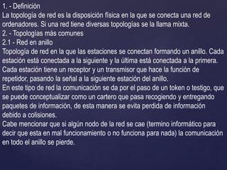 1. - Definición
La topología de red es la disposición física en la que se conecta una red de
ordenadores. Si una red tiene diversas topologías se la llama mixta.
2. - Topologías más comunes
2.1 - Red en anillo
Topología de red en la que las estaciones se conectan formando un anillo. Cada
estación está conectada a la siguiente y la última está conectada a la primera.
Cada estación tiene un receptor y un transmisor que hace la función de
repetidor, pasando la señal a la siguiente estación del anillo.
En este tipo de red la comunicación se da por el paso de un token o testigo, que
se puede conceptualizar como un cartero que pasa recogiendo y entregando
paquetes de información, de esta manera se evita perdida de información
debido a colisiones.
Cabe mencionar que si algún nodo de la red se cae (termino informático para
decir que esta en mal funcionamiento o no funciona para nada) la comunicación
en todo el anillo se pierde.
 