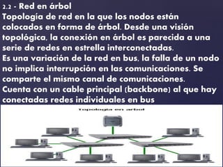 2.2 - Red en árbol
Topología de red en la que los nodos están
colocados en forma de árbol. Desde una visión
topológica, la conexión en árbol es parecida a una
serie de redes en estrella interconectadas.
Es una variación de la red en bus, la falla de un nodo
no implica interrupción en las comunicaciones. Se
comparte el mismo canal de comunicaciones.
Cuenta con un cable principal (backbone) al que hay
conectadas redes individuales en bus
 