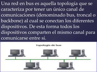 Una red en bus es aquella topología que se
caracteriza por tener un único canal de
comunicaciones (denominado bus, troncal o
backbone) al cual se conectan los diferentes
dispositivos. De esta forma todos los
dispositivos comparten el mismo canal para
comunicarse entre sí.
 