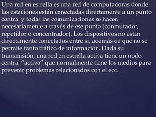 Una red en estrella es una red de computadoras donde
las estaciones están conectadas directamente a un punto
central y todas las comunicaciones se hacen
necesariamente a través de ese punto (conmutador,
repetidor o concentrador). Los dispositivos no están
directamente conectados entre sí, además de que no se
permite tanto tráfico de información. Dada su
transmisión, una red en estrella activa tiene un nodo
central “activo” que normalmente tiene los medios para
prevenir problemas relacionados con el eco.
 