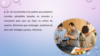 5. Se les recomienda a los padres que preparen
comidas saludables basadas en cereales y
menestras para que sus hijos no sufran de
anemia. Alimentos que contengan proteínas de
alto valor biológico, grasas, vitaminas.
 