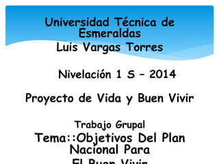 Universidad Técnica de
Esmeraldas
Luis Vargas Torres
Nivelación 1 S – 2014
Proyecto de Vida y Buen Vivir
Trabajo Grupal
Tema::Objetivos Del Plan
Nacional Para
 