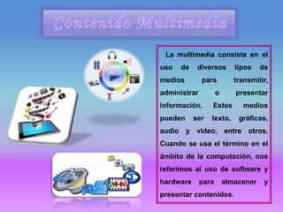 La multimedia consiste en el
uso de diversos tipos de
medios para transmitir,
administrar o presentar
información. Estos medios
pueden ser texto, gráficas,
audio y video, entre otros.
Cuando se usa el término en el
ámbito de la computación, nos
referimos al uso de software y
hardware para almacenar y
presentar contenidos.
 