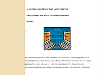 EL DELITO INFORMÁTICO TIENE COMO OBJETIVO DESTRUIR Y
DAÑAR ORDENADORES, MEDIOS ELECTRÓNICOS Y REDES DE
INTERNET.
las categorías que definen un delito informático son aún mayores y complejas y pueden incluir
delitos tradicionales como el fraude, el robo, chantaje, falsificación y la malversación de caudales
públicos en los cuales ordenadores y redes han sido utilizados. Con el desarrollo de la
programación y de Internet, los delitos informáticos se han vuelto más frecuentes y sofisticados.
 