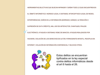 HERRAMIENTAS DELICTIVAS QUE BUSCAN INFRINGIR Y DAÑAR TODO LO QUE ENCUENTREN EN
EL ÁMBITO INFORMÁTICO: INGRESO ILEGAL A SISTEMAS, INTERCEPTADO ILEGAL DE REDES,
INTERFERENCIAS, DAÑOS EN LA INFORMACIÓN (BORRADO, DAÑADO, ALTERACIÓN O
SUPRESIÓN DE DATA CRÉDITO), MAL USO DE ARTEFACTOS, CHANTAJES, FRAUDE
ELECTRÓNICO, ATAQUES A SISTEMAS, ROBO DE BANCOS, ATAQUES REALIZADOS POR
HACKERS, VIOLACIÓN DE LOS DERECHOS DE AUTOR, PORNOGRAFÍA INFANTIL, PEDOFILIA EN
INTERNET, VIOLACIÓN DE INFORMACIÓN CONFIDENCIAL Y MUCHOS OTROS.
Estos delitos se encuentran
tipificados en la ley especial
contra delitos informáticos desde
el art 6 hasta el 26.
 