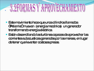 . Este movimiento hace que unos cilindros llamados “Pelamis” muevan  (energía mecánica)  un generador  transformando energía eléctrica Están desarrollando las turbinas capaces de aprovechar las corrientes subacuaticas generadas por las mareas, en lugar de tener que levantar costosas presas. 3.2Formas y aprovechamiento 