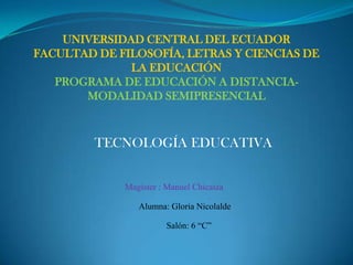 UNIVERSIDAD CENTRAL DEL ECUADOR
FACULTAD DE FILOSOFÍA, LETRAS Y CIENCIAS DE
LA EDUCACIÓN
PROGRAMA DE EDUCACIÓN A DISTANCIA-
MODALIDAD SEMIPRESENCIAL
Alumna: Gloria Nicolalde
Magister : Manuel Chicaiza
Salón: 6 “C”
TECNOLOGÍA EDUCATIVA
 