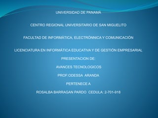 UNIVERSIDAD DE PANAMÁ
CENTRO REGIONAL UNIVERSITARIO DE SAN MIGUELITO
FACULTAD DE INFORMÁTICA, ELECTRÓNNICA Y COMUNICACIÓN
LICENCIATURA EN INFORMÁTICA EDUCATIVA Y DE GESTIÓN EMPRESARIAL
PRESENTACION DE:
AVANCES TECNOLOGICOS
PROF:ODESSA ARANDA
PERTENECE A
ROSALBA BARRAGAN PARDO CEDULA: 2-701-918
 