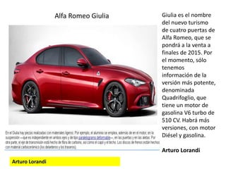 Giulia es el nombre
del nuevo turismo
de cuatro puertas de
Alfa Romeo, que se
pondrá a la venta a
finales de 2015. Por
el momento, sólo
tenemos
información de la
versión más potente,
denominada
Quadrifoglio, que
tiene un motor de
gasolina V6 turbo de
510 CV. Habrá más
versiones, con motor
Diésel y gasolina.
Arturo Lorandi
Arturo Lorandi
Alfa Romeo Giulia
 