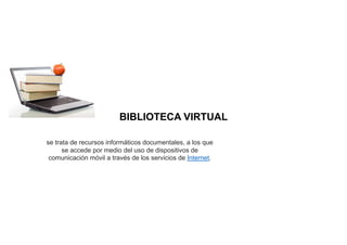 BIBLIOTECA VIRTUAL
se trata de recursos informáticos documentales, a los que
se accede por medio del uso de dispositivos de
comunicación móvil a través de los servicios de Internet.
