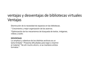 ventajasventajasventajasventajas y desventajas de bibliotecas virtualesy desventajas de bibliotecas virtualesy desventajas de bibliotecas virtualesy desventajas de bibliotecas virtuales
VentajasVentajasVentajasVentajas
Disminución de la necesidad de espacios en las bibliotecas.
* Crecimiento y mejor organización de los acervos.
*Optimización de los mecanismos de búsqueda de textos, imágenes,
videos y audio.
DESVENTAJAS
La amplitud y cobertura de los distintos archivos es un
tanto limitada * Presenta dificultades para bajar e imprimir
el material * No ahí mucho ahorro, si se mantiene ambos
formatos *