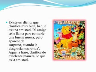  Existe un dicho, que
 clarifica muy bien, lo que
 es una amistad, “al amigo
 se le llama para contarle
 una buena nueva, pero
 aparece de
 sorpresa, cuando la
 desgracia nos ronda”.
 Aquella frase, clarifica de
 excelente manera, lo que
 es la amistad.
 