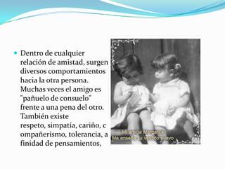  Dentro de cualquier
 relación de amistad, surgen
 diversos comportamientos
 hacia la otra persona.
 Muchas veces el amigo es
 "pañuelo de consuelo"
 frente a una pena del otro.
 También existe
 respeto, simpatía, cariño, c
 ompañerismo, tolerancia, a
 finidad de pensamientos,
 