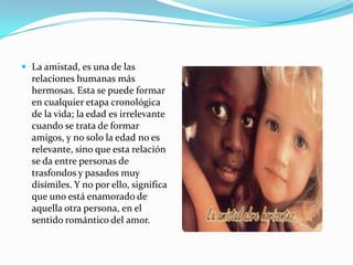  La amistad, es una de las
  relaciones humanas más
  hermosas. Esta se puede formar
  en cualquier etapa cronológica
  de la vida; la edad es irrelevante
  cuando se trata de formar
  amigos, y no solo la edad no es
  relevante, sino que esta relación
  se da entre personas de
  trasfondos y pasados muy
  disímiles. Y no por ello, significa
  que uno está enamorado de
  aquella otra persona, en el
  sentido romántico del amor.
 