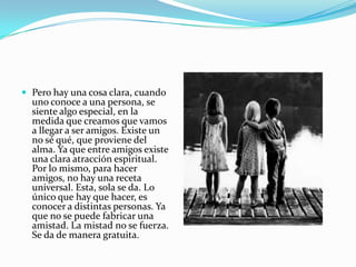  Pero hay una cosa clara, cuando
  uno conoce a una persona, se
  siente algo especial, en la
  medida que creamos que vamos
  a llegar a ser amigos. Existe un
  no sé qué, que proviene del
  alma. Ya que entre amigos existe
  una clara atracción espiritual.
  Por lo mismo, para hacer
  amigos, no hay una receta
  universal. Esta, sola se da. Lo
  único que hay que hacer, es
  conocer a distintas personas. Ya
  que no se puede fabricar una
  amistad. La mistad no se fuerza.
  Se da de manera gratuita.
 