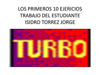 LOS PRIMEROS 10 EJERICIOS
 TRABAJO DEL ESTUDIANTE
   ISIDRO TORREZ JORGE
 