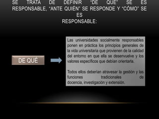 SE TRATA DE DEFINIR “DE QUÉ” SE ES
RESPONSABLE, “ANTE QUIÉN” SE RESPONDE Y “CÓMO” SE
ES
RESPONSABLE:
DE QUÉ
Las universidades socialmente responsables
ponen en práctica los principios generales de
la vida universitaria que provienen de la calidad
del entorno en que ella se desenvuelve y los
valores específicos que debían orientarla.
Todos ellos deberían atravesar la gestión y las
funciones tradicionales de
docencia, investigación y extensión.
 