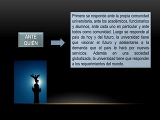 ANTE
QUIÉN
Primero se responde ante la propia comunidad
universitaria, ante los académicos, funcionarios
y alumnos, ante cada uno en particular y ante
todos como comunidad. Luego se responde al
país de hoy y del futuro, la universidad tiene
que visionar el futuro y adelantarse a la
demanda que el país le hará por nuevos
servicios. Además en una sociedad
globalizada, la universidad tiene que responder
a los requerimientos del mundo.
 